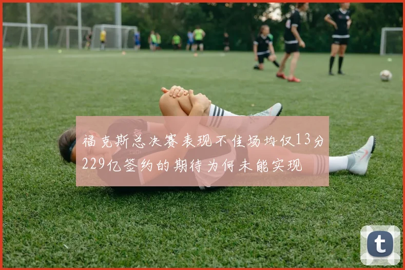 福克斯总决赛表现不佳场均仅13分229亿签约的期待为何未能实现