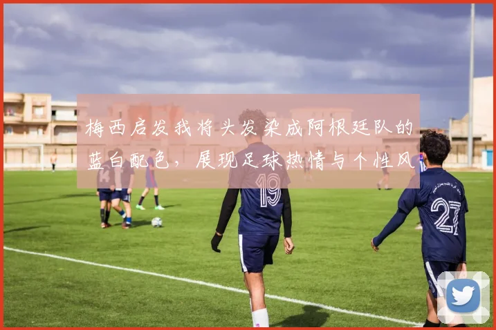 梅西启发我将头发染成阿根廷队的蓝白配色,展现足球热情与个性风采