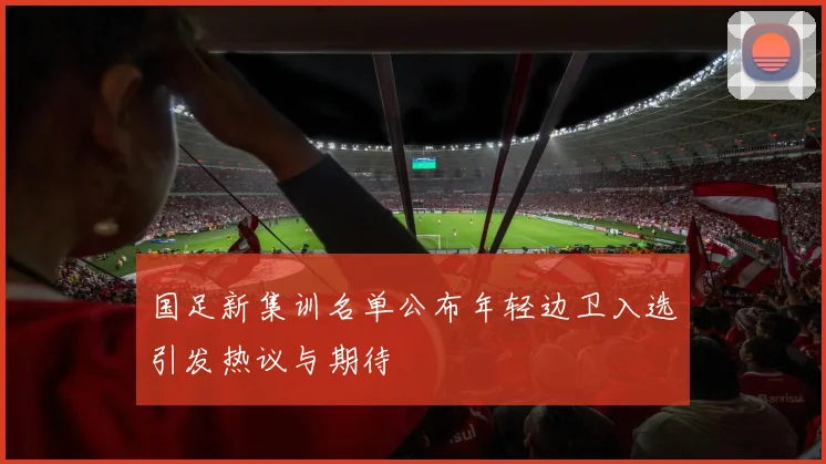 国足新集训名单公布年轻边卫入选引发热议与期待