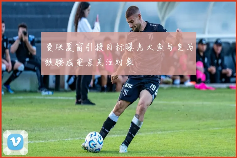 曼联夏窗引援目标曝光大鱼与皇马铁腰成重点关注对象