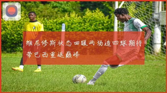 维尼修斯状态回暖两场造四球期待带巴西重返巅峰
