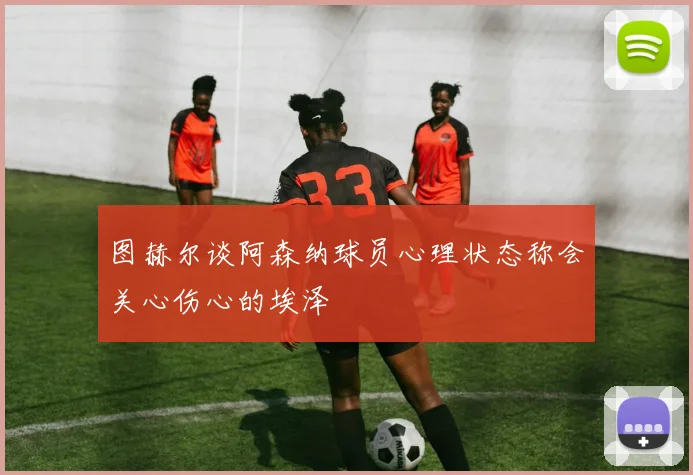 图赫尔谈阿森纳球员心理状态称会关心伤心的埃泽