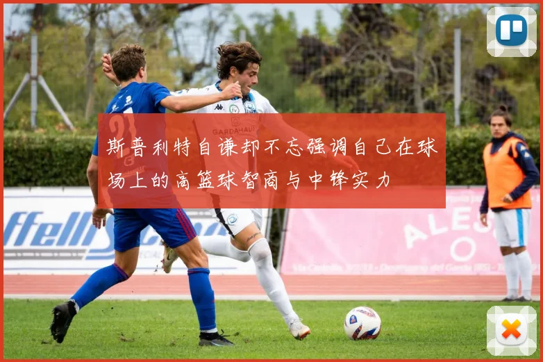 斯普利特自谦却不忘强调自己在球场上的高篮球智商与中锋实力