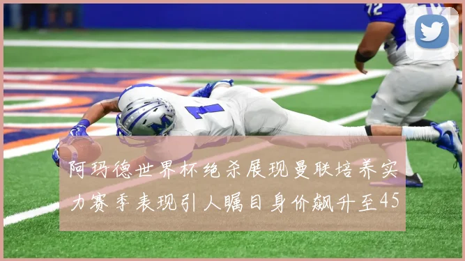 阿玛德世界杯绝杀展现曼联培养实力赛季表现引人瞩目身价飙升至4500万欧