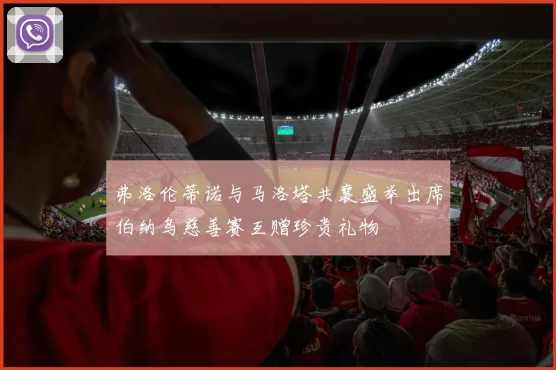 弗洛伦蒂诺与马洛塔共襄盛举出席伯纳乌慈善赛互赠珍贵礼物