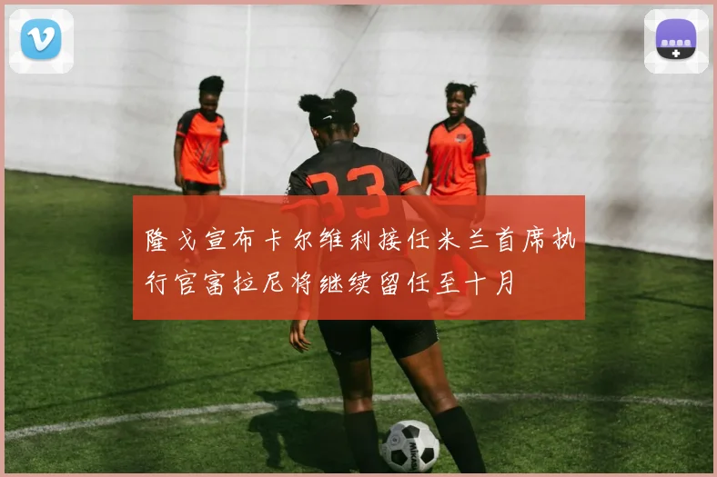 隆戈宣布卡尔维利接任米兰首席执行官富拉尼将继续留任至十月