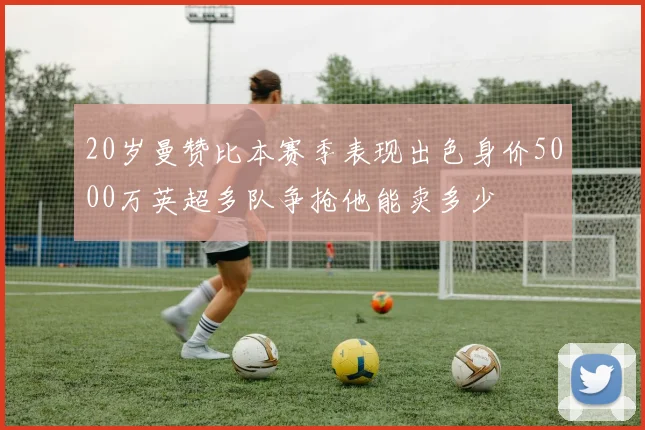20岁曼赞比本赛季表现出色身价5000万英超多队争抢他能卖多少