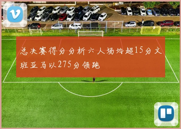 总决赛得分分析六人场均超15分文班亚马以275分领跑
