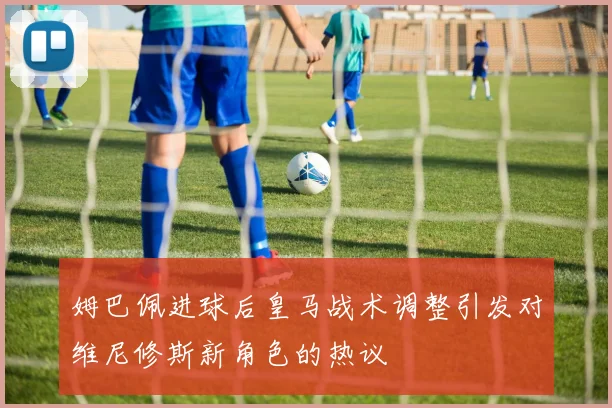 姆巴佩进球后皇马战术调整引发对维尼修斯新角色的热议