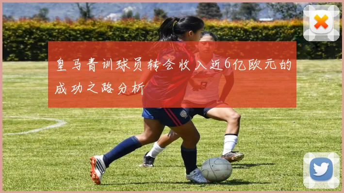 皇马青训球员转会收入近6亿欧元的成功之路分析
