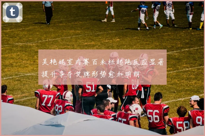 吴艳妮室内赛百米栏起跑反应显著提升争夺奖牌形势愈加明朗