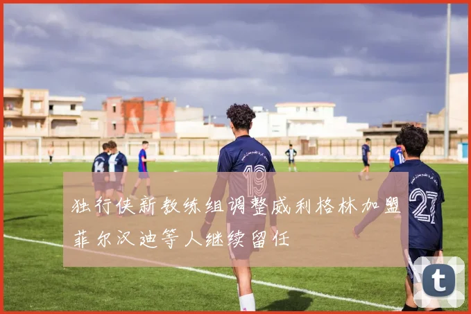 独行侠新教练组调整威利格林加盟菲尔汉迪等人继续留任