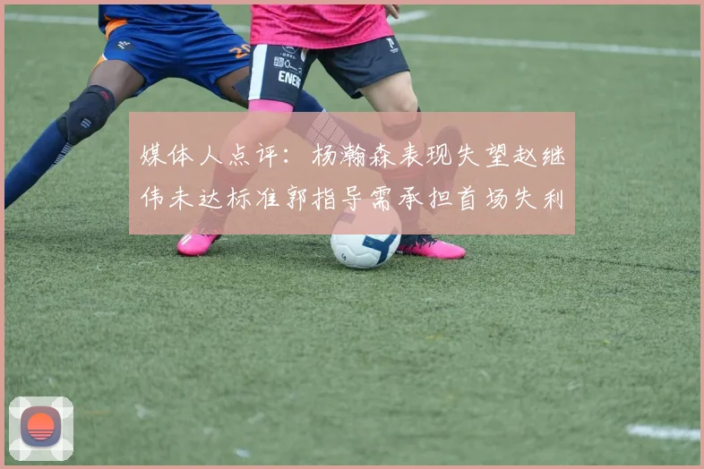 媒体人点评：杨瀚森表现失望赵继伟未达标准郭指导需承担首场失利责任