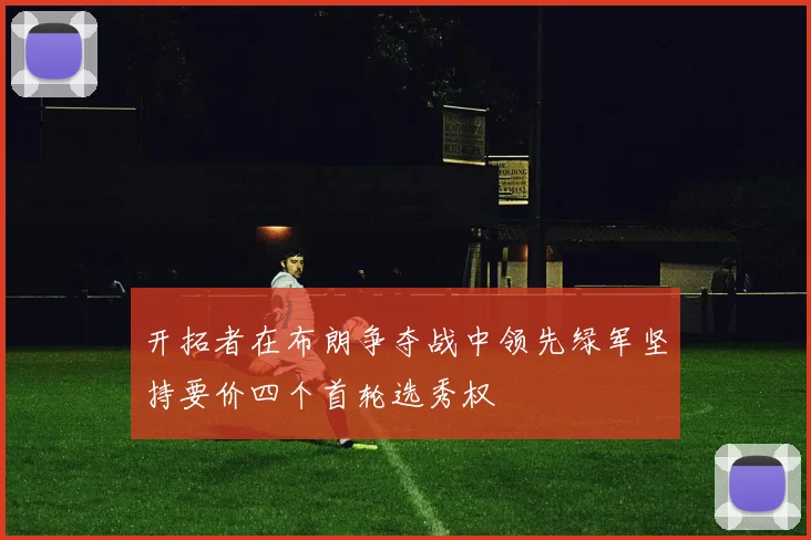 开拓者在布朗争夺战中领先绿军坚持要价四个首轮选秀权