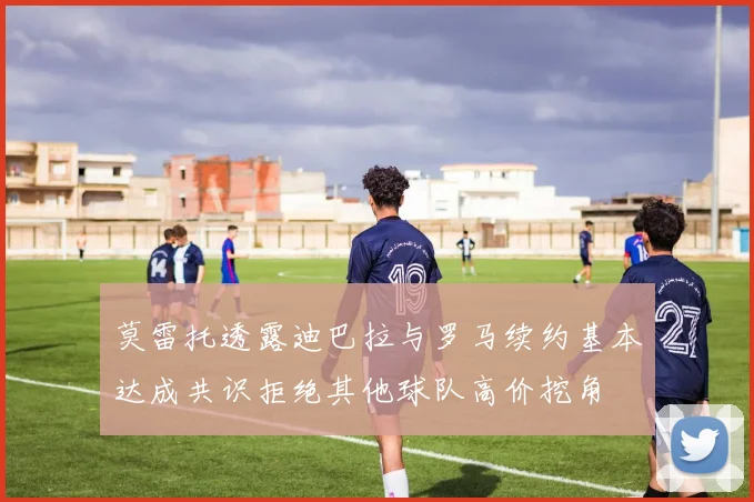 莫雷托透露迪巴拉与罗马续约基本达成共识拒绝其他球队高价挖角