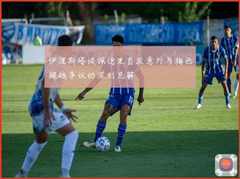 伊涅斯塔谈佩德里首发意外与梅西超越争议的深刻见解