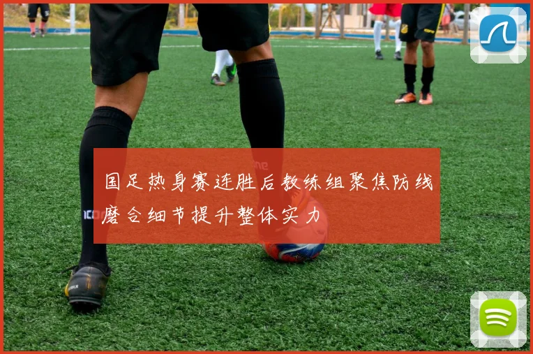 国足热身赛连胜后教练组聚焦防线磨合细节提升整体实力
