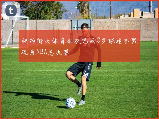 纽约街头体育狂欢巴西C罗球迷齐聚观看NBA总决赛