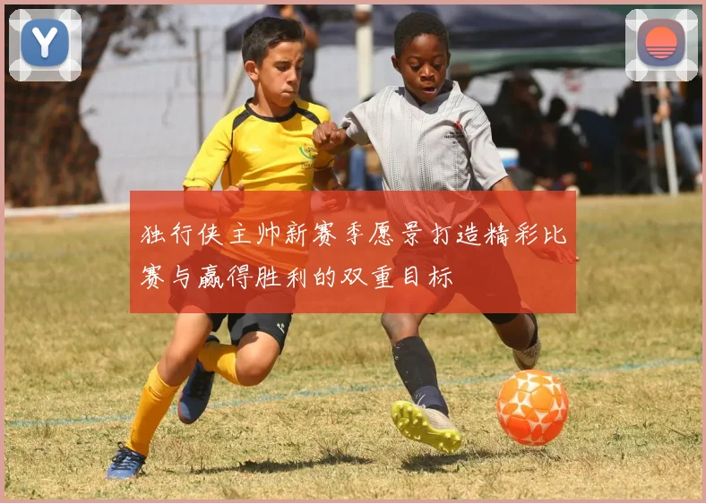独行侠主帅新赛季愿景打造精彩比赛与赢得胜利的双重目标